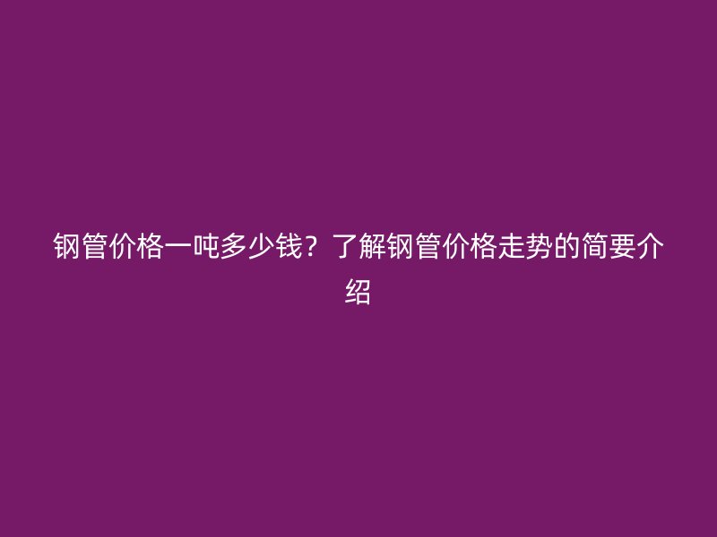 鋼管價格一噸多少錢？了解鋼管價格走勢的簡要介紹
