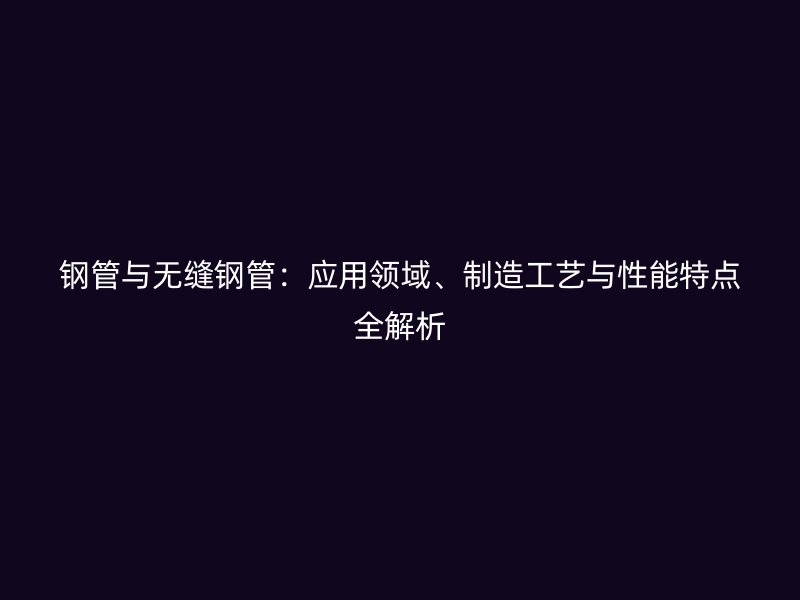 鋼管與無縫鋼管：應(yīng)用領(lǐng)域、制造工藝與性能特點全解析