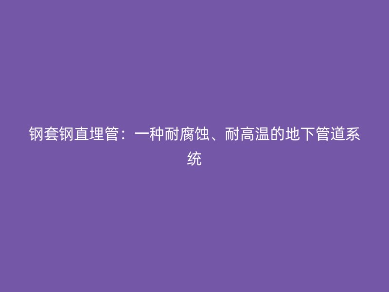 鋼套鋼直埋管：一種耐腐蝕、耐高溫的地下管道系統(tǒng)