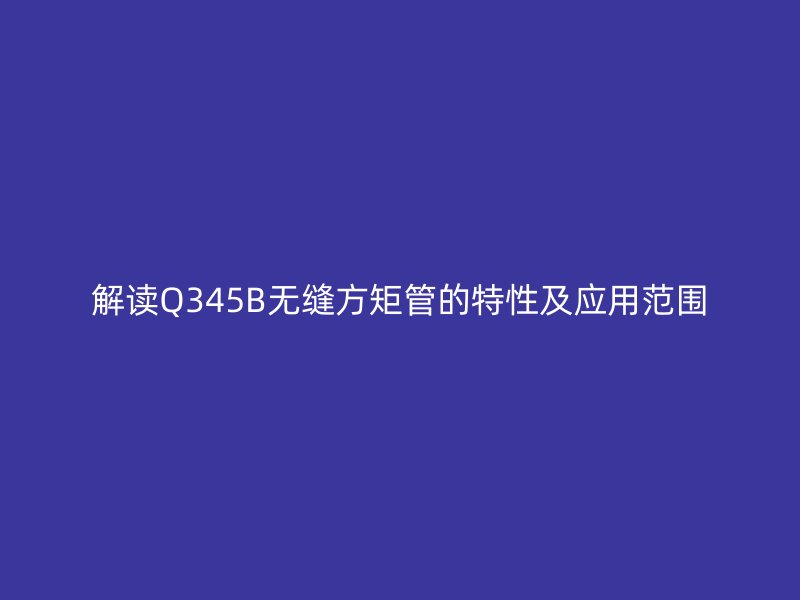 解讀Q345B無縫方矩管的特性及應(yīng)用范圍