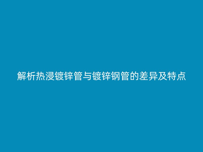 解析熱浸鍍鋅管與鍍鋅鋼管的差異及特點