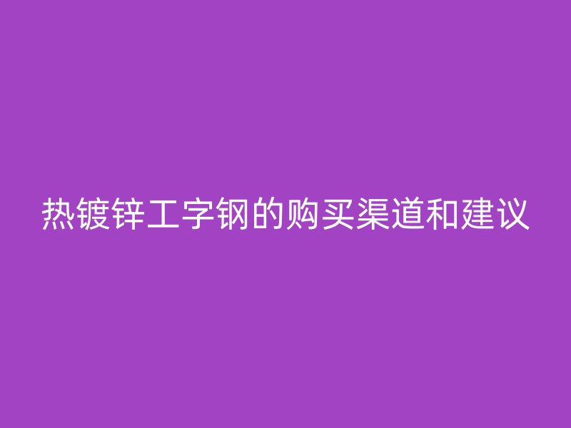 熱鍍鋅工字鋼的購(gòu)買(mǎi)渠道和建議