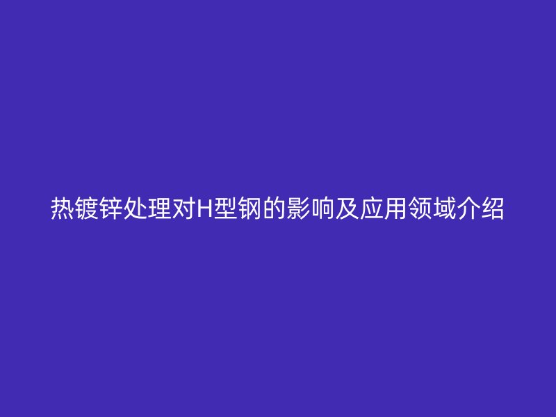 熱鍍鋅處理對(duì)H型鋼的影響及應(yīng)用領(lǐng)域介紹