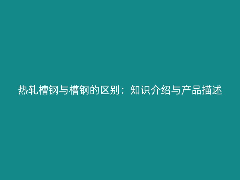 熱軋槽鋼與槽鋼的區(qū)別：知識介紹與產(chǎn)品描述