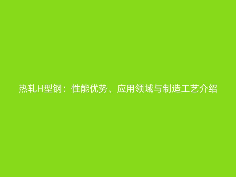 熱軋H型鋼：性能優(yōu)勢、應(yīng)用領(lǐng)域與制造工藝介紹