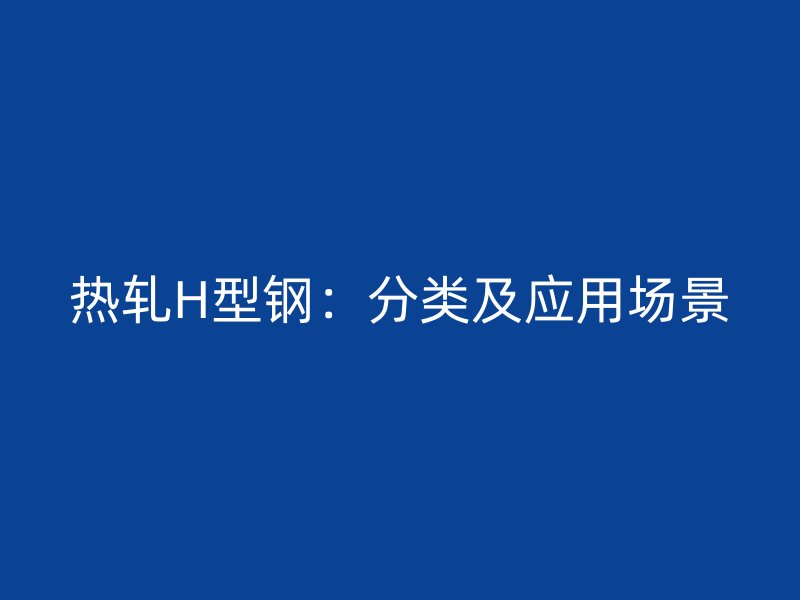 熱軋H型鋼：分類(lèi)及應(yīng)用場(chǎng)景