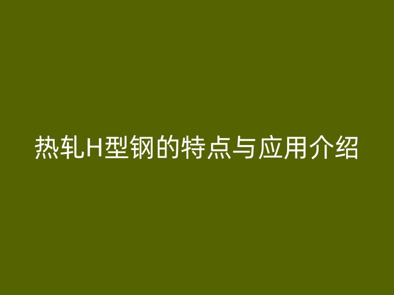熱軋H型鋼的特點與應(yīng)用介紹