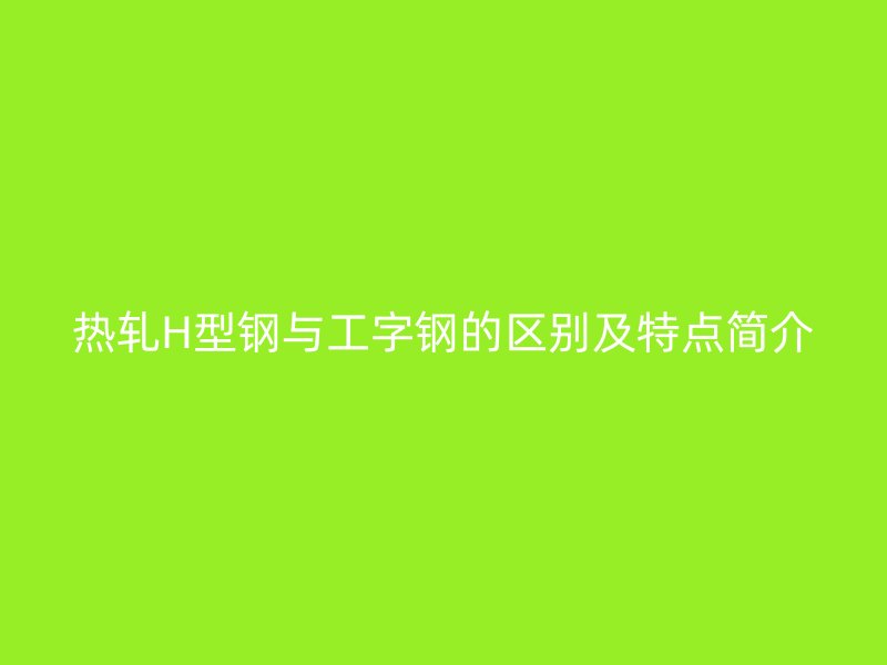 熱軋H型鋼與工字鋼的區(qū)別及特點(diǎn)簡(jiǎn)介
