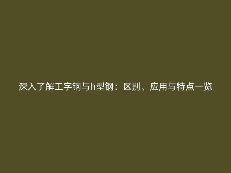 深入了解工字鋼與h型鋼：區(qū)別、應用與特點一覽