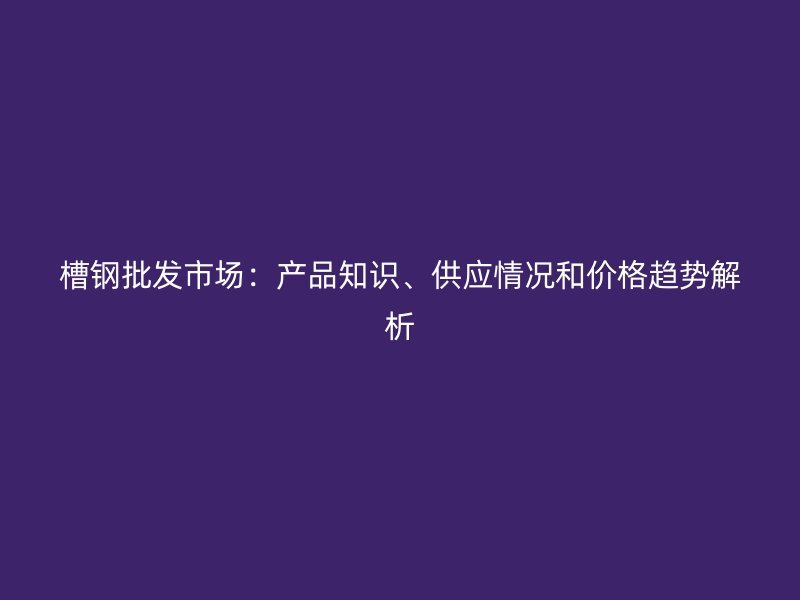 槽鋼批發(fā)市場：產(chǎn)品知識、供應(yīng)情況和價格趨勢解析