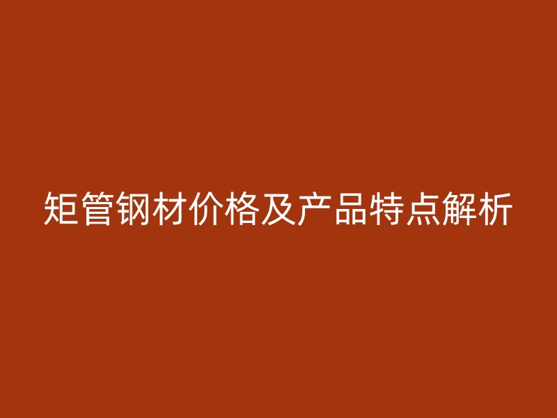 矩管鋼材價格及產(chǎn)品特點解析