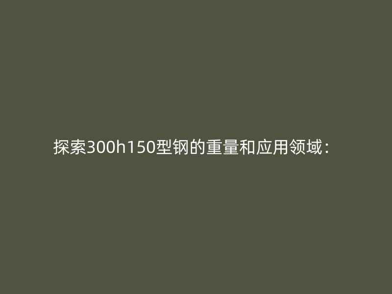 探索300h150型鋼的重量和應(yīng)用領(lǐng)域：