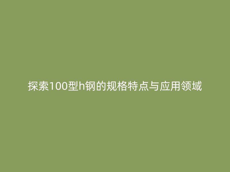 探索100型h鋼的規(guī)格特點與應用領域