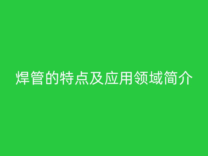 焊管的特點(diǎn)及應(yīng)用領(lǐng)域簡介