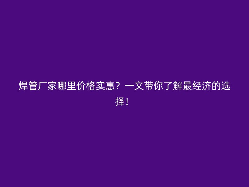 焊管廠家哪里價(jià)格實(shí)惠？一文帶你了解最經(jīng)濟(jì)的選擇！