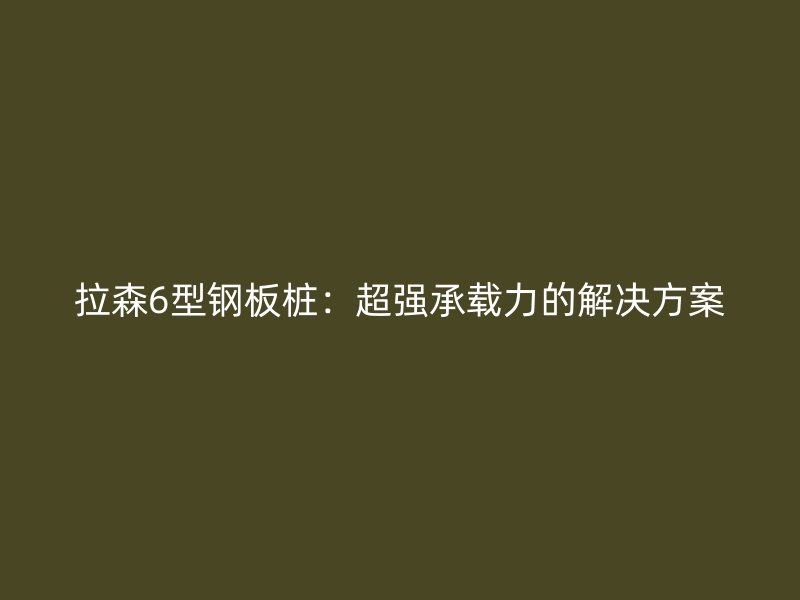 拉森6型鋼板樁：超強(qiáng)承載力的解決方案