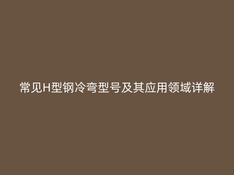 常見H型鋼冷彎型號及其應(yīng)用領(lǐng)域詳解