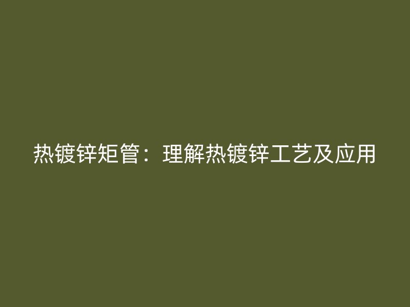 熱鍍鋅矩管：理解熱鍍鋅工藝及應用
