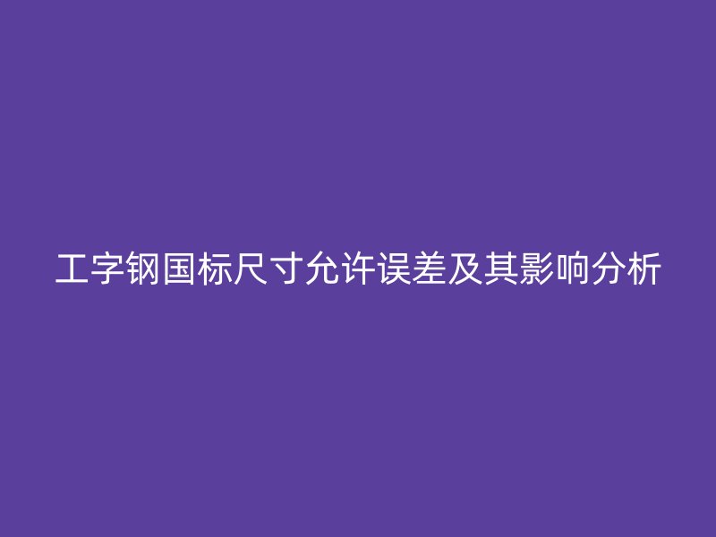 工字鋼國(guó)標(biāo)尺寸允許誤差及其影響分析
