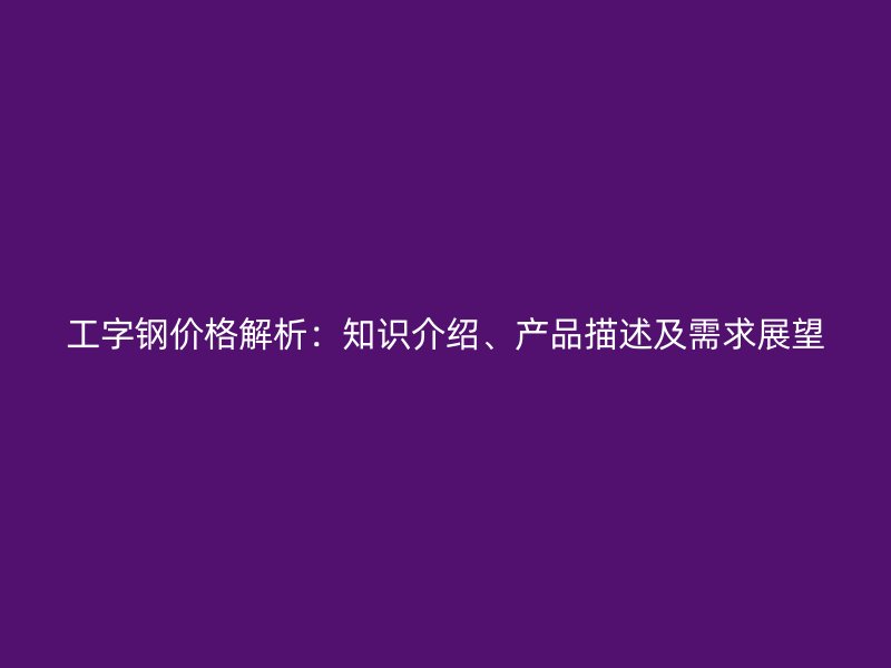 工字鋼價(jià)格解析：知識(shí)介紹、產(chǎn)品描述及需求展望