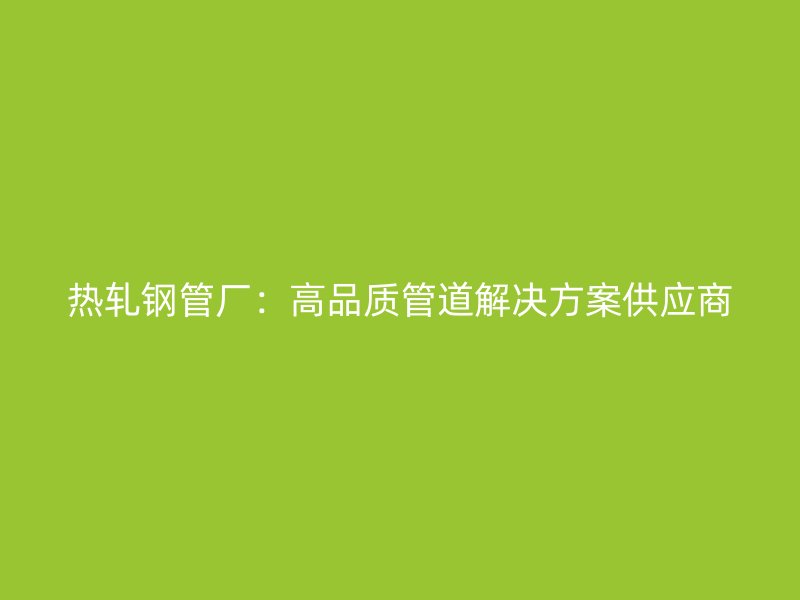 熱軋鋼管廠：高品質(zhì)管道解決方案供應(yīng)商