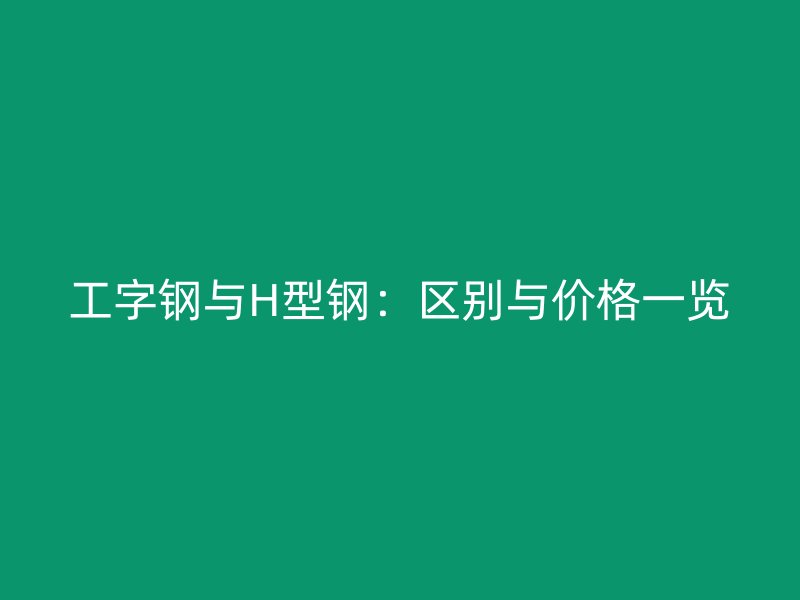 工字鋼與H型鋼：區(qū)別與價(jià)格一覽
