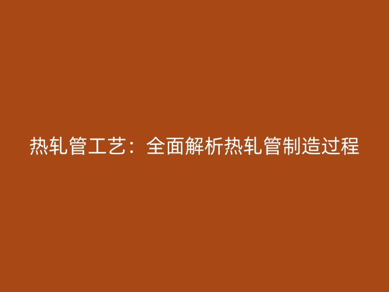 熱軋管工藝：全面解析熱軋管制造過(guò)程