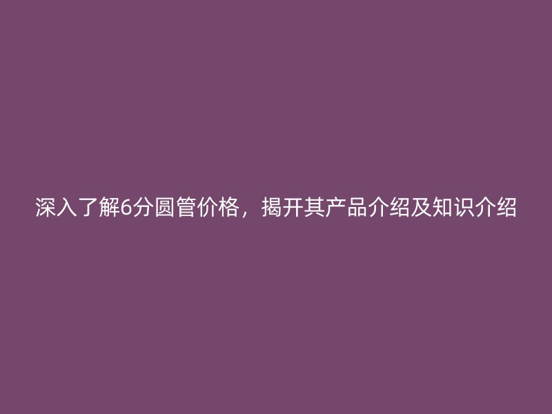 深入了解6分圓管價(jià)格，揭開其產(chǎn)品介紹及知識(shí)介紹