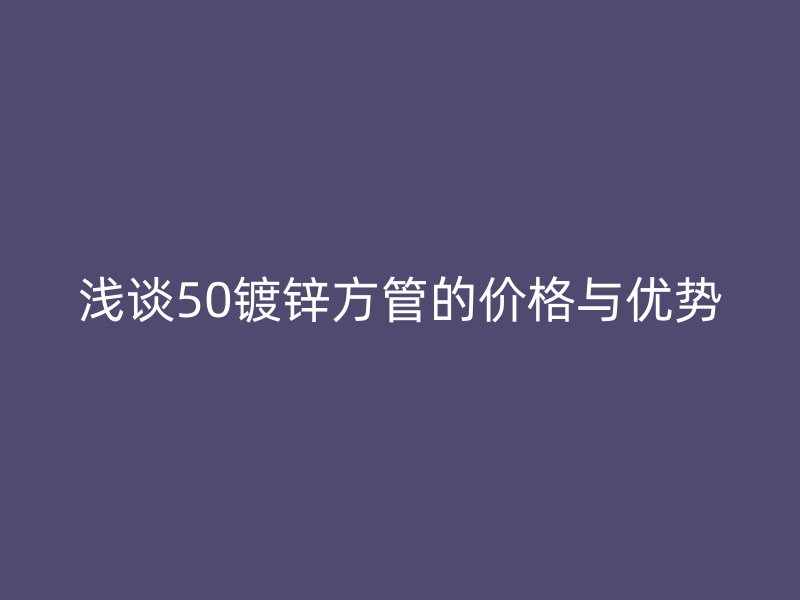 淺談50鍍鋅方管的價格與優(yōu)勢