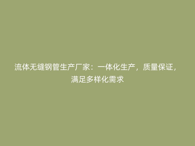 流體無縫鋼管生產(chǎn)廠家：一體化生產(chǎn)，質(zhì)量保證，滿足多樣化需求