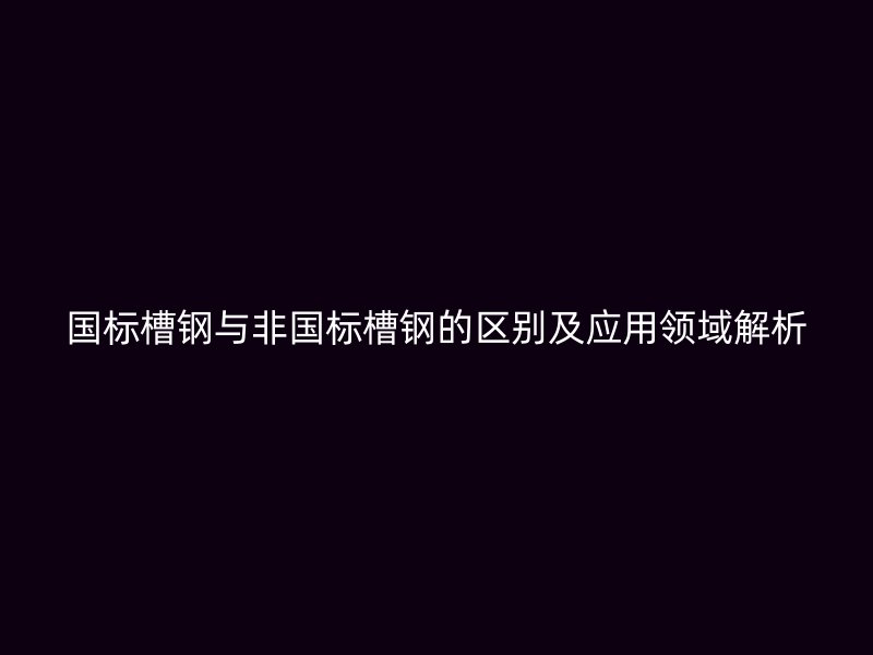 國標(biāo)槽鋼與非國標(biāo)槽鋼的區(qū)別及應(yīng)用領(lǐng)域解析