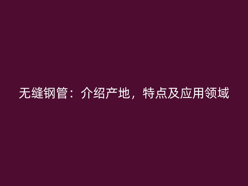 無縫鋼管：介紹產地，特點及應用領域