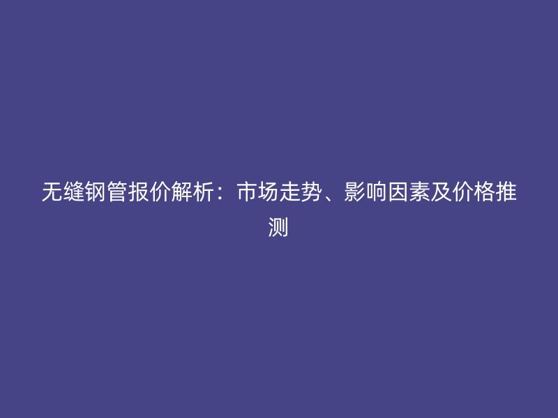 無縫鋼管報價解析：市場走勢、影響因素及價格推測