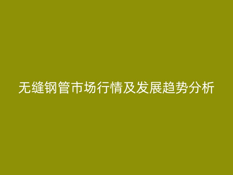 無縫鋼管市場行情及發(fā)展趨勢分析