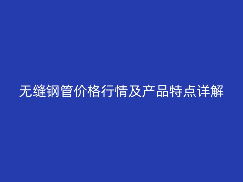 無縫鋼管價格行情及產(chǎn)品特點詳解