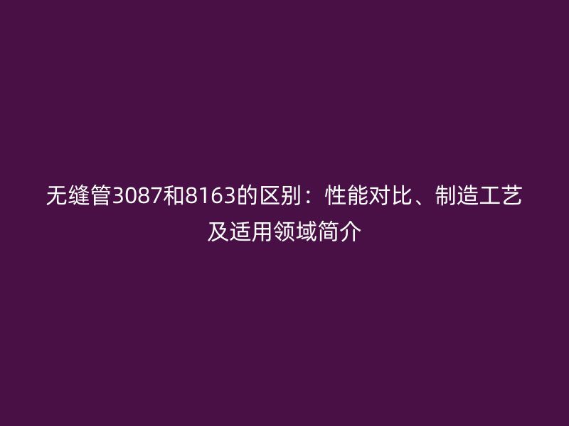 無縫管3087和8163的區(qū)別：性能對比、制造工藝及適用領(lǐng)域簡介