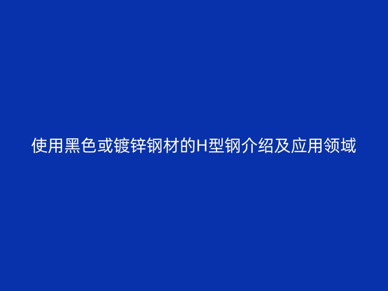 使用黑色或鍍鋅鋼材的H型鋼介紹及應(yīng)用領(lǐng)域