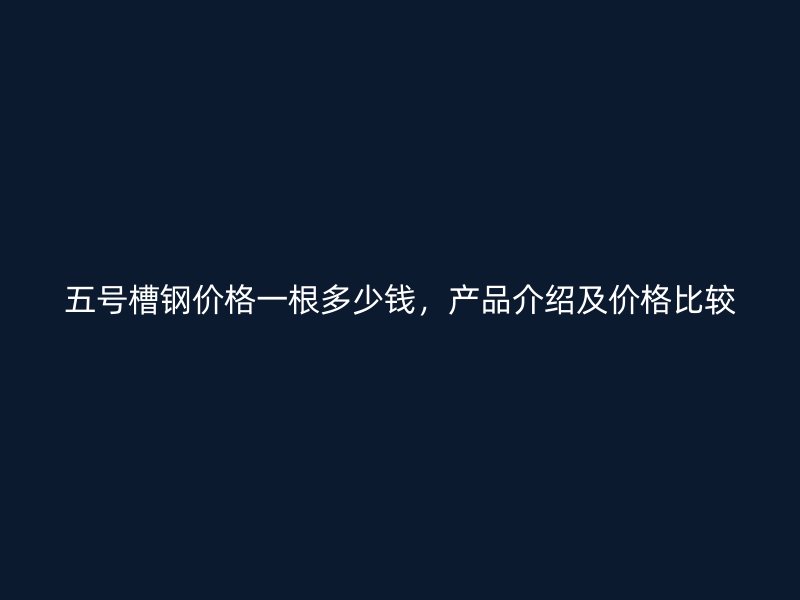 五號槽鋼價格一根多少錢，產(chǎn)品介紹及價格比較