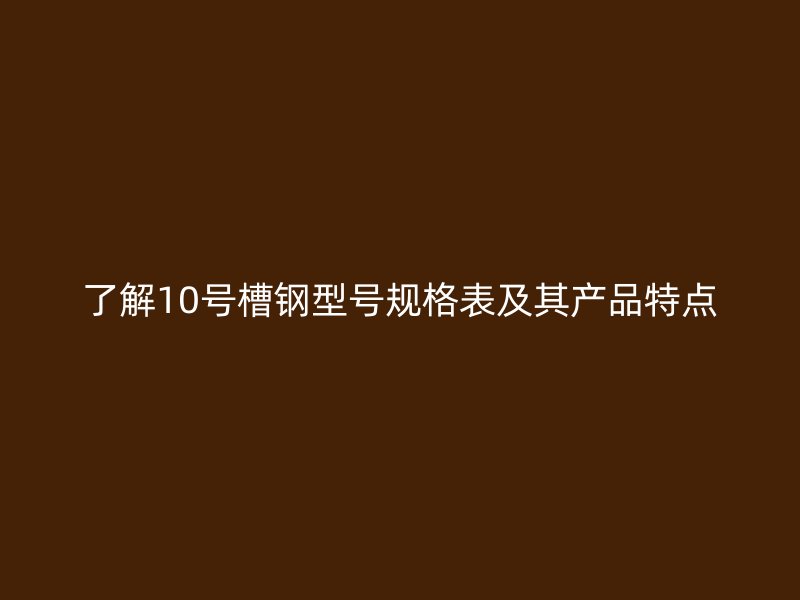 了解10號槽鋼型號規(guī)格表及其產(chǎn)品特點