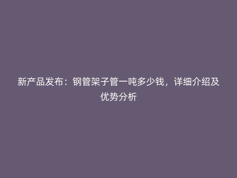 新產(chǎn)品發(fā)布:鋼管架子管一噸多少錢(qián),詳細(xì)介紹及優(yōu)勢(shì)分析