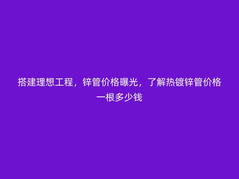 搭建理想工程，鋅管價(jià)格曝光，了解熱鍍鋅管價(jià)格一根多少錢(qián)