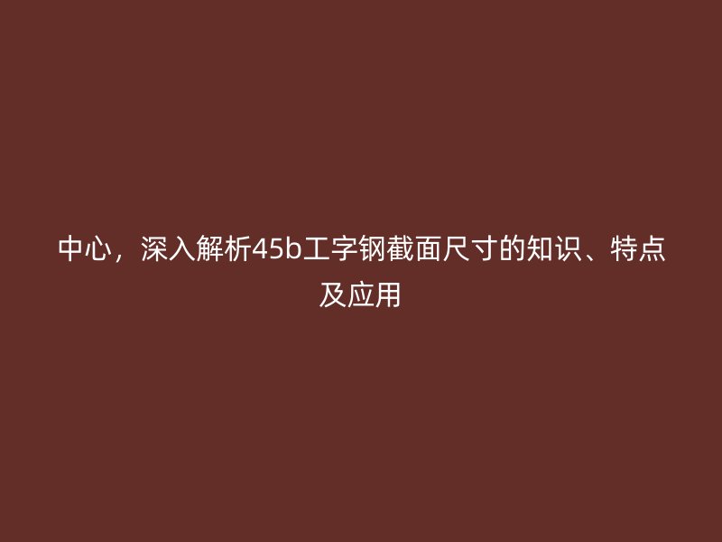 中心，深入解析45b工字鋼截面尺寸的知識(shí)、特點(diǎn)及應(yīng)用