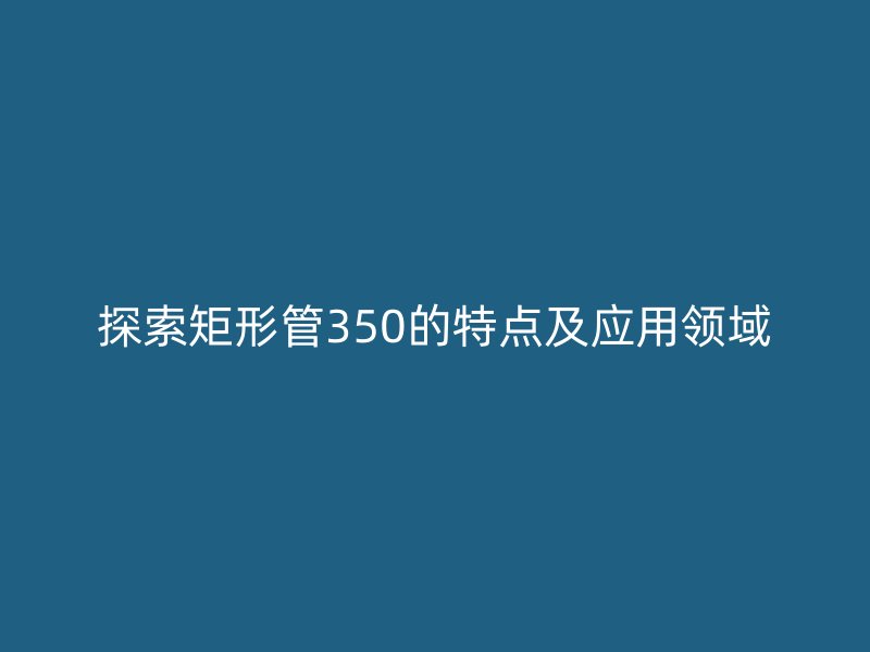 探索矩形管350的特點及應(yīng)用領(lǐng)域