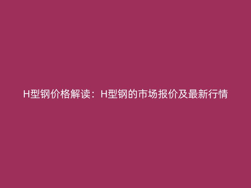 H型鋼價格解讀：H型鋼的市場報價及最新行情