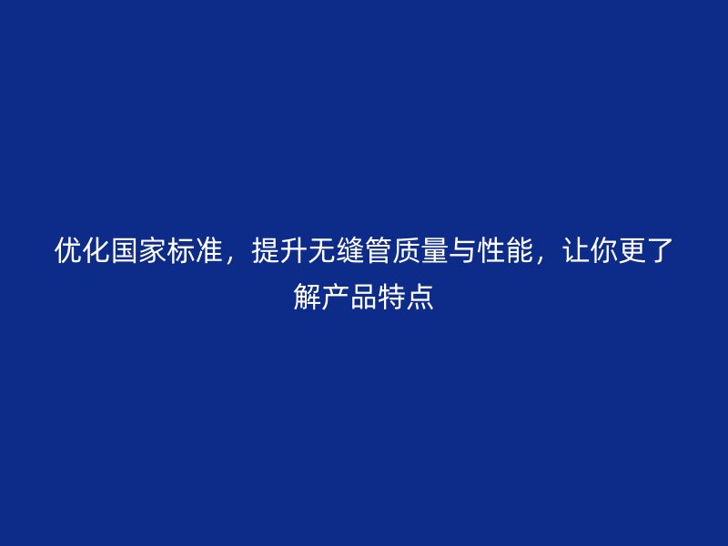 優(yōu)化國家標(biāo)準(zhǔn)，提升無縫管質(zhì)量與性能，讓你更了解產(chǎn)品特點
