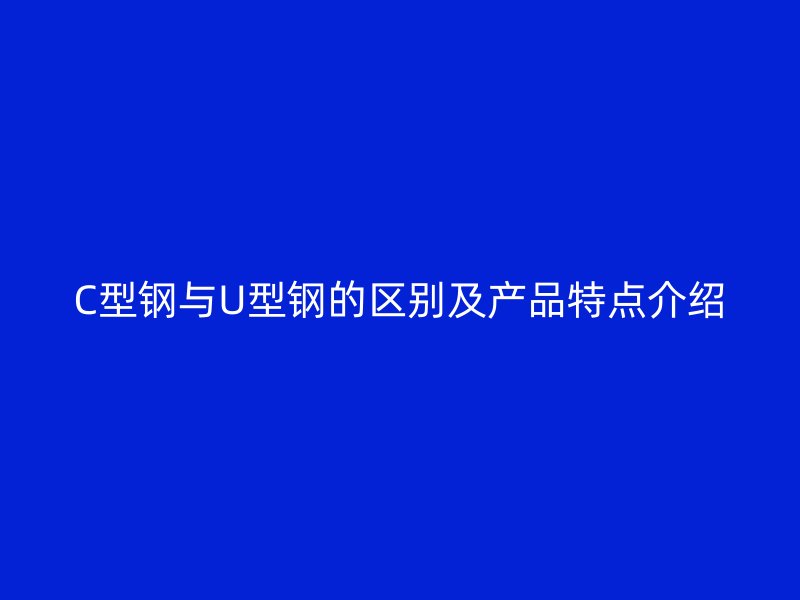 C型鋼與U型鋼的區(qū)別及產(chǎn)品特點(diǎn)介紹