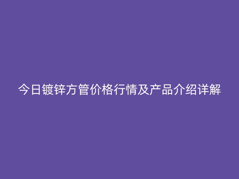 今日鍍鋅方管價(jià)格行情及產(chǎn)品介紹詳解