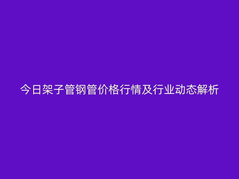 今日架子管鋼管價(jià)格行情及行業(yè)動(dòng)態(tài)解析
