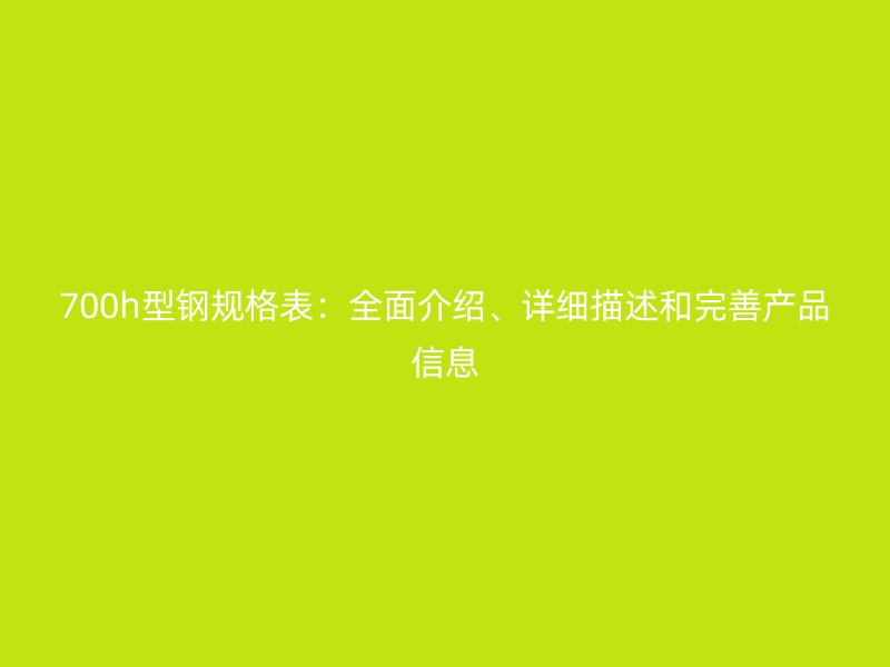 700h型鋼規(guī)格表：全面介紹、詳細描述和完善產品信息
