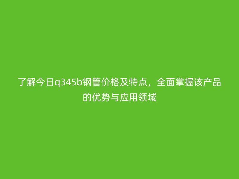 了解今日q345b鋼管價(jià)格及特點(diǎn)，全面掌握該產(chǎn)品的優(yōu)勢與應(yīng)用領(lǐng)域